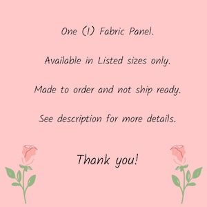 May include: Text on a pink background that reads: "One (1) Fabric Panel. Available in Listed sizes only. Made to order and not ship ready. See description for more details. Thank you!"