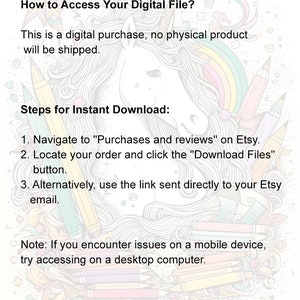 May include: A colorful illustration of a unicorn with a rainbow mane and tail. The text "How to Access Your Digital File?" is at the top of the image. The text "This is a digital purchase, no physical product will be shipped." is below the unicorn. The text "Steps for Instant Download:" is below the text. The text "1. Navigate to "Purchases and reviews" on Etsy." is below the text. The text "2. Locate your order and click the "Download Files" button." is below the text. The text "3. Alternatively, use the link sent directly to your Etsy email." is below the text. The text "Note: If you encounter issues on a mobile device, try accessing on a desktop computer." is below the text.