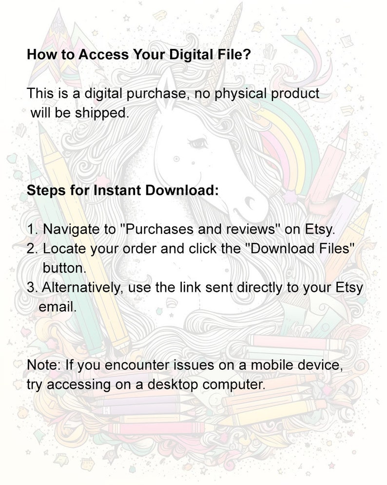 May include: A colorful illustration of a unicorn with a rainbow mane and tail. The text "How to Access Your Digital File?" is at the top of the image. The text "This is a digital purchase, no physical product will be shipped." is below the unicorn. The text "Steps for Instant Download:" is below the text. The text "1. Navigate to "Purchases and reviews" on Etsy." is below the text. The text "2. Locate your order and click the "Download Files" button." is below the text. The text "3. Alternatively, use the link sent directly to your Etsy email." is below the text. The text "Note: If you encounter issues on a mobile device, try accessing on a desktop computer." is below the text.