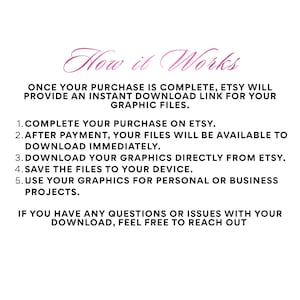 May include: A digital informational graphic with the heading How it Works in pink script. The text explains the process: 1. Complete your purchase on Etsy. 2. After payment, your files will be available to download immediately. 3. Download your graphics directly from Etsy. 4. Save the files to your device. 5. Use your graphics for personal or business projects. If you have any questions or issues with your download, feel free to reach out.