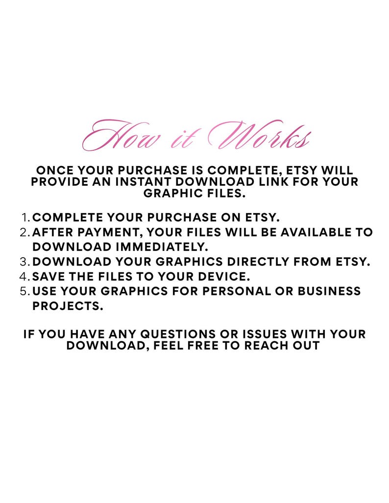 May include: A digital informational graphic with the heading How it Works in pink script. The text explains the process: 1. Complete your purchase on Etsy. 2. After payment, your files will be available to download immediately. 3. Download your graphics directly from Etsy. 4. Save the files to your device. 5. Use your graphics for personal or business projects. If you have any questions or issues with your download, feel free to reach out.