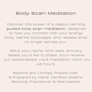 May include: Text on a white background that reads "Body Scan Meditation". Discover the power of a deeply calming guided body scan meditation, designed to help you connect with your energy body, identify blockages, and release what no longer serves you. Send your name, birth date, and any details you'd like to share. You'll receive our personalized .mp3 meditation within 24-48 hours. Reports are Lovingly Prayed Over & Prepared by Marie, Certified Akashic Records Practitioner & Reiki Master.