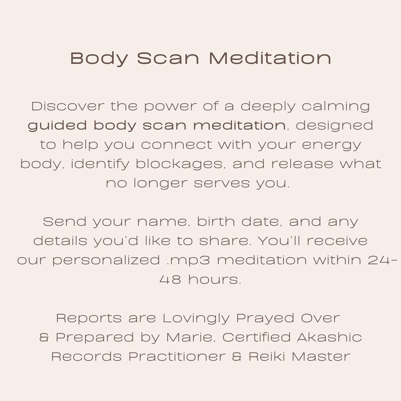 May include: Text on a white background that reads "Body Scan Meditation". Discover the power of a deeply calming guided body scan meditation, designed to help you connect with your energy body, identify blockages, and release what no longer serves you. Send your name, birth date, and any details you'd like to share. You'll receive our personalized .mp3 meditation within 24-48 hours. Reports are Lovingly Prayed Over & Prepared by Marie, Certified Akashic Records Practitioner & Reiki Master.