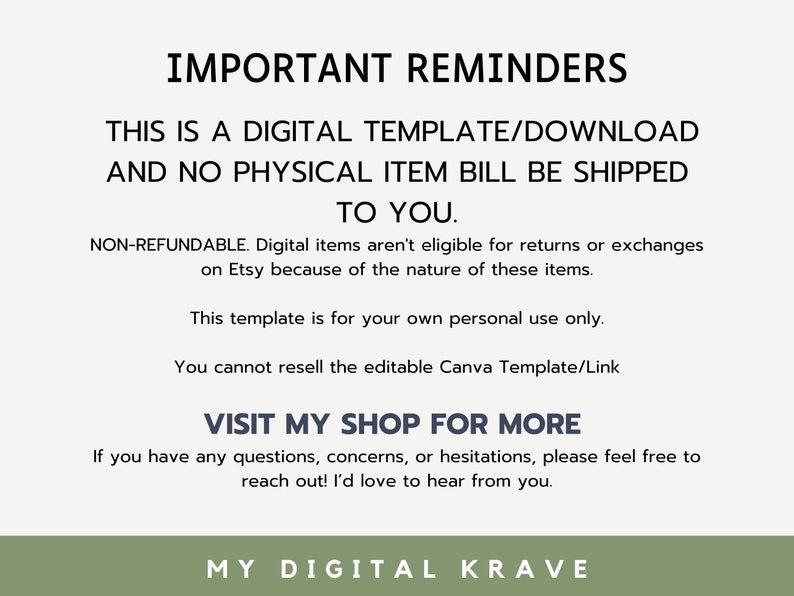 May include: A digital download reminder with the text "IMPORTANT REMINDERS" in bold, followed by "THIS IS A DIGITAL TEMPLATE/DOWNLOAD AND NO PHYSICAL ITEM WILL BE SHIPPED TO YOU." in all caps. The text continues with "NON-REFUNDABLE. Digital items aren't eligible for returns or exchanges on Etsy because of the nature of these items." and "This template is for your own personal use only. You cannot resell the editable Canva Template/Link." The text concludes with "VISIT MY SHOP FOR MORE" in bold, followed by "If you have any questions, concerns, or hesitations, please feel free to reach out! I'd love to hear from you." and "MY DIGITAL KRAVE" in all caps.