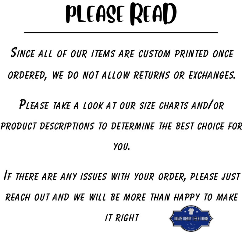 May include: Black and white text on a white background with the words "PLEASE READ" in large letters at the top. The text explains that all items are custom printed once ordered and that returns or exchanges are not allowed. It also encourages customers to check size charts and product descriptions to determine the best fit. The text concludes by stating that if there are any issues with an order, customers should reach out for assistance. The text is followed by a small logo with the words "TODAY'S TRENDY TEES & THINGS".