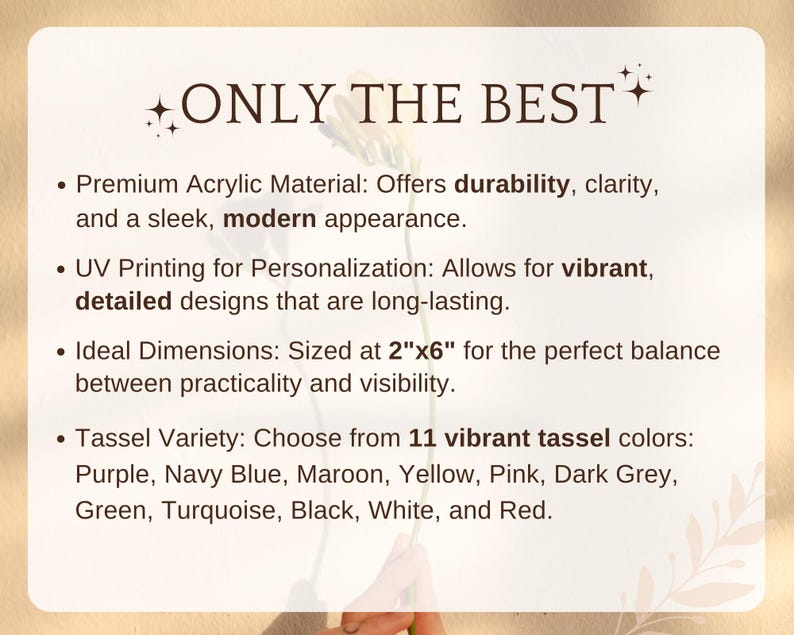 May include: Text that reads "ONLY THE BEST" with stars on either side.  A list of features for a product, including premium acrylic material, UV printing for personalization, ideal dimensions of 2 inches by 6 inches, and a tassel variety with 11 vibrant colors.