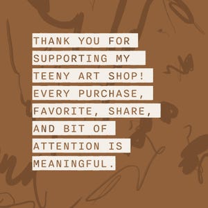 May include: A brown graphic card featuring the text: THANK YOU FOR SUPPORTING MY TEENY ART SHOP! EVERY PURCHASE, FAVORITE, SHARE, AND BIT OF ATTENTION IS MEANINGFUL. The background has a dark brown abstract line pattern.