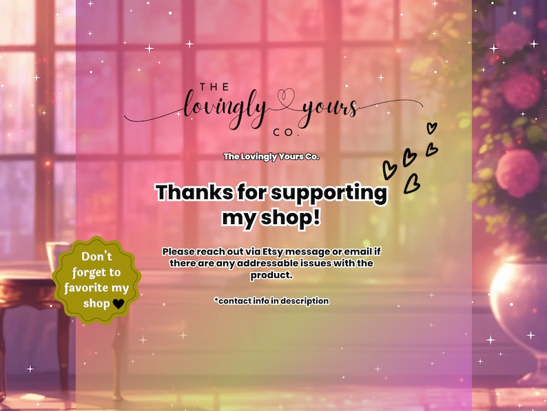 May include: A pink and purple background with a window and a vase of flowers. The text "THE lovingly yours CO." is in the top center of the image. Below the text is the text "The Lovingly Yours Co." and the text "Thanks for supporting my shop!"  The text "Don't forget to favorite my shop" is in a yellow circle with a heart in the lower left corner of the image. The text "Please reach out via Etsy message or email if there are any addressable issues with the product. *contact info in description" is in the lower right corner of the image.