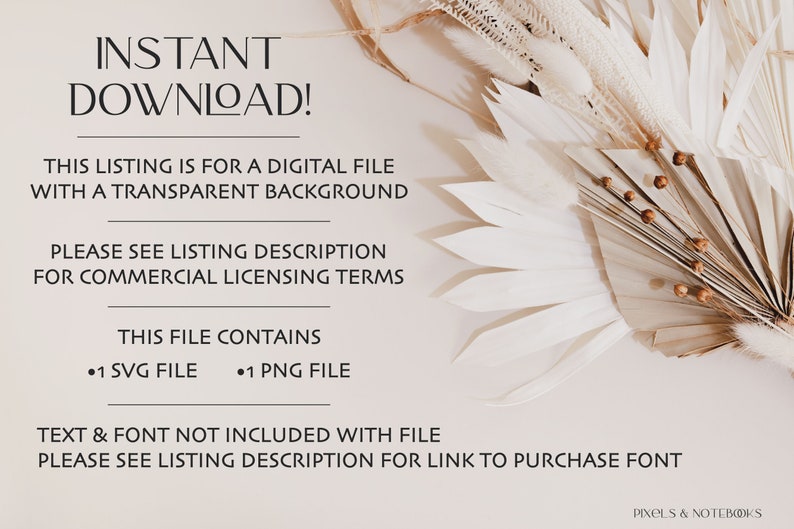 May include: Text overlay on a beige background with dried pampas grass. The text reads "INSTANT DOWNLOAD!"  "THIS LISTING IS FOR A DIGITAL FILE WITH A TRANSPARENT BACKGROUND"  "PLEASE SEE LISTING DESCRIPTION FOR COMMERCIAL LICENSING TERMS"  "THIS FILE CONTAINS &bull;1 SVG FILE &bull;1 PNG FILE"  "TEXT & FONT NOT INCLUDED WITH FILE PLEASE SEE LISTING DESCRIPTION FOR LINK TO PURCHASE FONT"  "PIXELS & NOTEBOOKS"