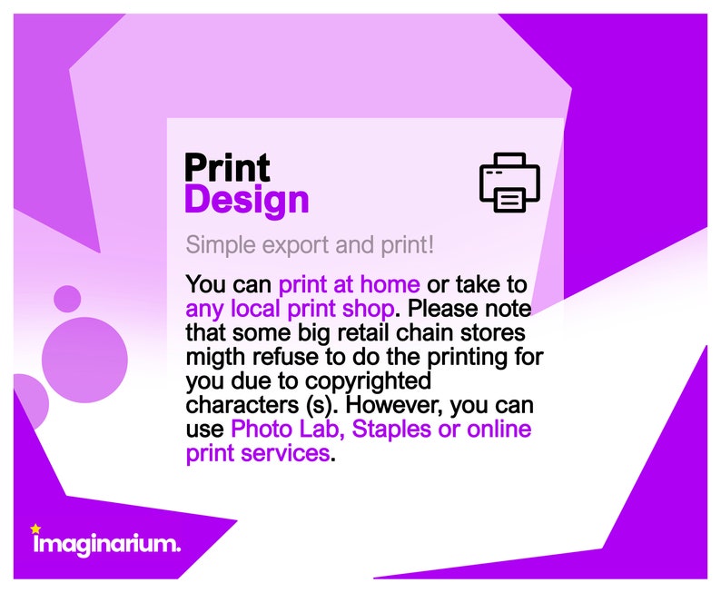 May include: Purple and white graphic with the text "Print Design" and a printer icon. The text below reads "Simple export and print! You can print at home or take to any local print shop. Please note that some big retail chain stores might refuse to do the printing for you due to copyrighted characters (s). However, you can use Photo Lab, Staples or online print services."