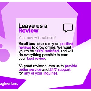 May include: Purple and white graphic with the text "Leave us a Review" and "Your review is valuable!"  Small businesses rely on positive reviews to grow online. We want you to be 100% satisfied, and will do everything possible to earn your best review. *A good review allows us to provide better service and 24/7 support for any of your inquiries.