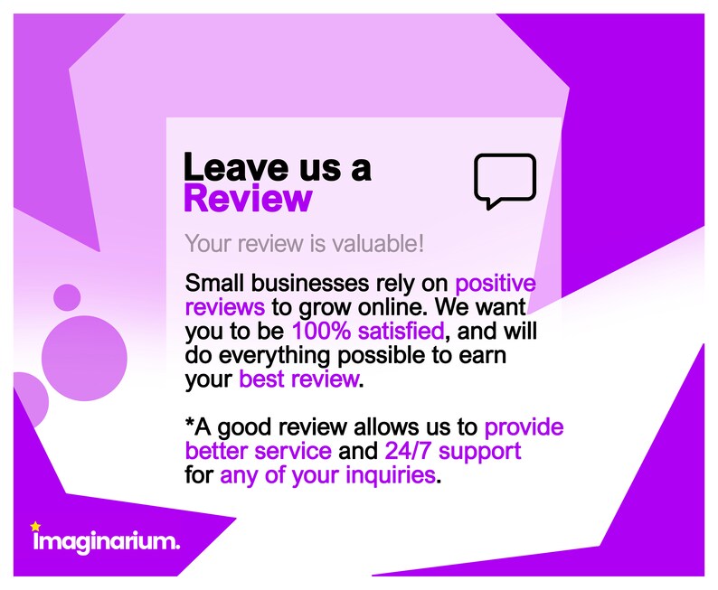 May include: Purple and white graphic with the text "Leave us a Review" and "Your review is valuable!"  Small businesses rely on positive reviews to grow online. We want you to be 100% satisfied, and will do everything possible to earn your best review. *A good review allows us to provide better service and 24/7 support for any of your inquiries.
