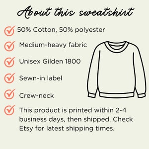 May include: A white crew neck sweatshirt with a black outline. The sweatshirt is made of 50% cotton and 50% polyester. It is a medium-heavy fabric and has a sewn-in label. The text "About this sweatshirt" is at the top of the image. The text "50% Cotton, 50% polyester", "Medium-heavy fabric", "Unisex Gildan 1800", "Sewn-in label", "Crew-neck", and "This product is printed within 2-4 business days, then shipped. Check Etsy for latest shipping times." is listed below the image of the sweatshirt.