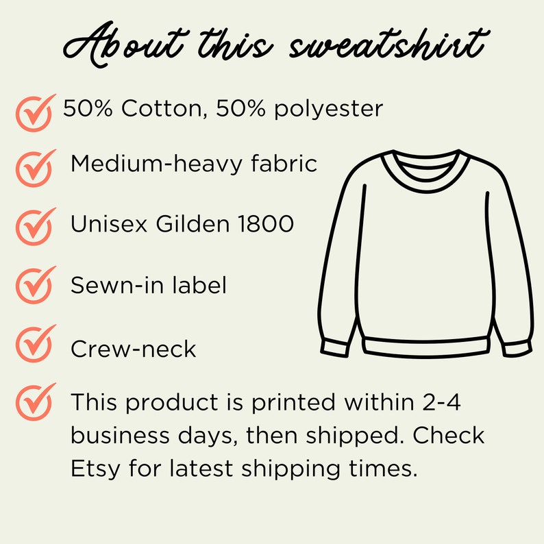 May include: A white crew neck sweatshirt with a black outline. The sweatshirt is made of 50% cotton and 50% polyester. It is a medium-heavy fabric and has a sewn-in label. The text "About this sweatshirt" is at the top of the image. The text "50% Cotton, 50% polyester", "Medium-heavy fabric", "Unisex Gildan 1800", "Sewn-in label", "Crew-neck", and "This product is printed within 2-4 business days, then shipped. Check Etsy for latest shipping times." is listed below the image of the sweatshirt.