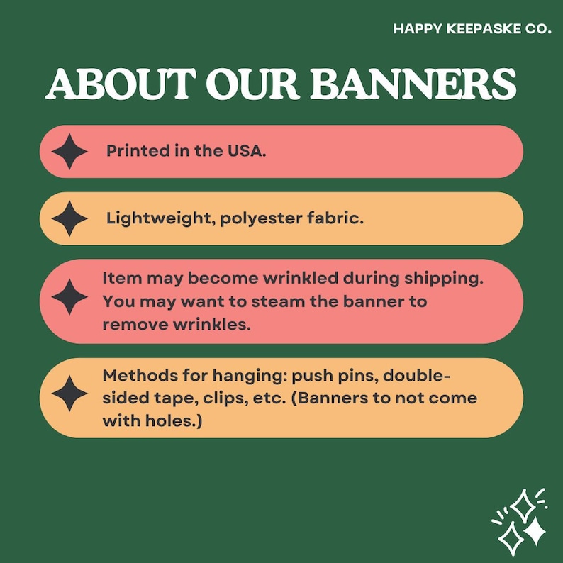 May include: A green background with a white text overlay that reads "HAPPY KEEPASKE CO." and "ABOUT OUR BANNERS".  Four orange and pink rectangular boxes with black diamond shapes and white text list the following information: "Printed in the USA.", "Lightweight, polyester fabric.", "Item may become wrinkled during shipping. You may want to steam the banner to remove wrinkles.", and "Methods for hanging: push pins, double-sided tape, clips, etc. (Banners to not come with holes.)".
