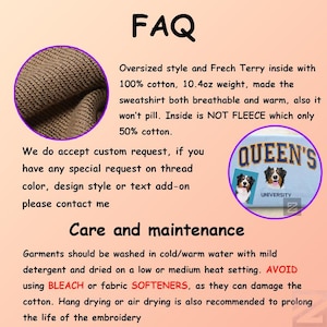 Op de afbeelding: Een bruin sweatshirt met een close-up van de textuur van de stof. De tekst "FAQ" staat bovenaan de afbeelding. De tekst "Oversized style and Frech Terry inside with 100% cotton, 10.4oz weight, made the sweatshirt both breathable and warm, also it won't pill. Inside is NOT FLEECE which only 50% cotton." staat onder de afbeelding van de stof. De tekst "We do accept custom request, if you have any special request on thread color, design style or text add-on please contact me" staat onder de afbeelding van de stof. De tekst "Care and maintenance" staat onder de tekst. De tekst "Garments should be washed in cold/warm water with mild detergent and dried on a low or medium heat setting. AVOID using BLEACH or fabric SOFTENERS, as they can damage the cotton. Hang drying or air drying is also recommended to prolong the life of the embroidery" staat onder de tekst. Een blauwe patch met de tekst "QUEEN'S UNIVERSITY" staat in de rechterbovenhoek van de afbeelding.