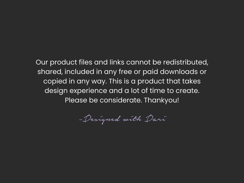 May include: Dark gray background with white text stating product files cannot be redistributed, shared, or copied. The text also mentions the product takes design experience and time to create. The text is signed "-Designed with Dari."