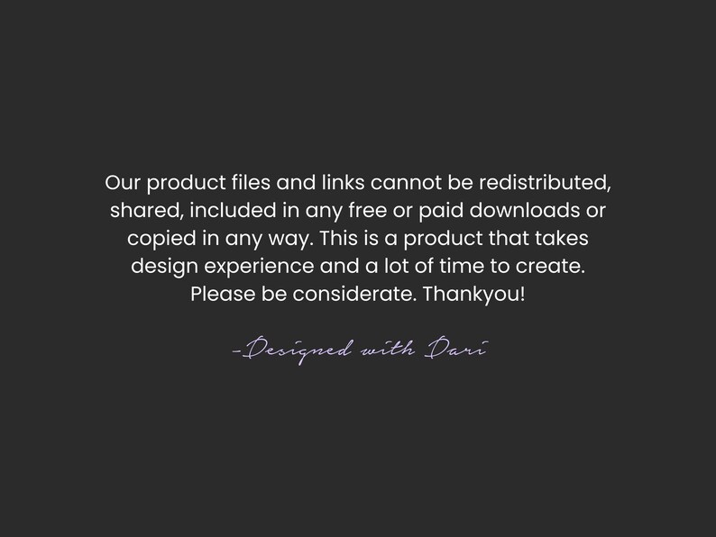 A disclaimer on a black background that reads: Our product files and links cannot be redistributed, shared, included in any free or paid downloads or copied in any way. This is a product that takes design experience and a lot of time to create. Please be considerate. Thankyou! -Designed with Dari