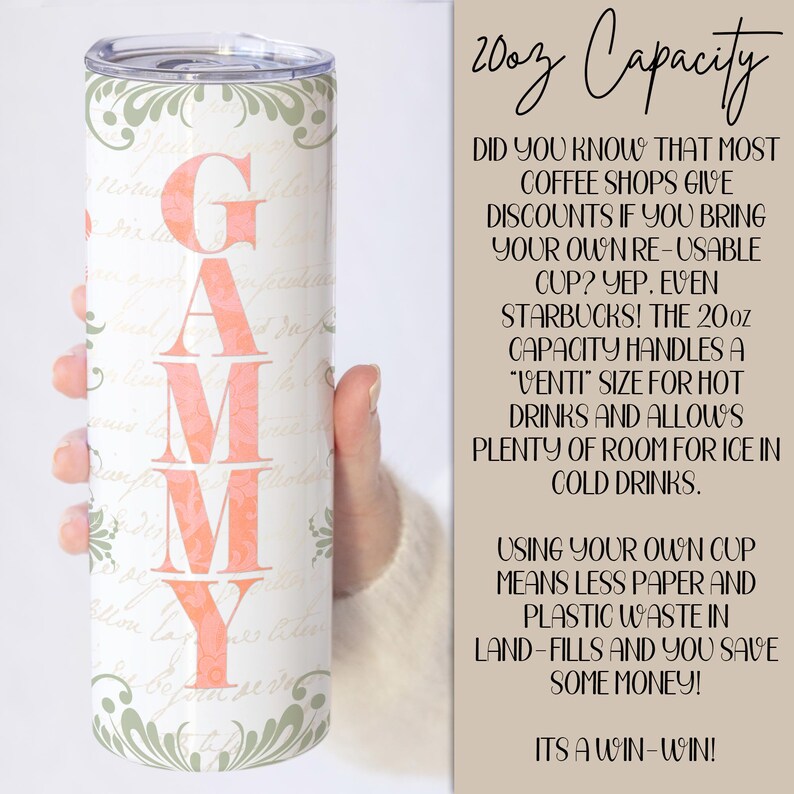 May include: A white tumbler with a pink floral design and the word "GAMMY" in pink letters. The tumbler is 20 ounces and is shown in a hand. The text on the right side of the image reads "20oz Capacity" and explains that most coffee shops give discounts if you bring your own reusable cup. It also says that the 20oz capacity handles a "venti" size for hot drinks and allows plenty of room for ice in cold drinks. The text continues to say that using your own cup means less paper and plastic waste in landfills and you save some money. It ends with "It's a win-win!"