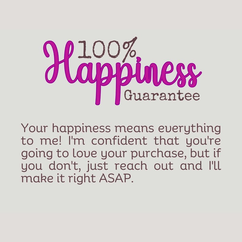 May include: Pink text on a gray background reads "100% Happiness Guarantee". Below the text is a message that reads "Your happiness means everything to me! I'm confident that you're going to love your purchase, but if you don't, just reach out and I'll make it right ASAP."