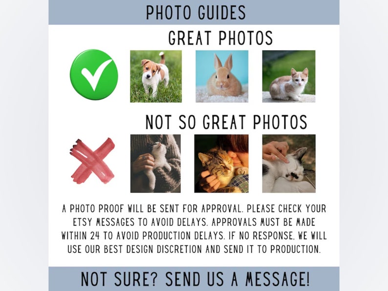 May include: A guide for taking good photos of pets for custom artwork.  A green checkmark next to a photo of a dog, a rabbit, and a cat. A red X next to photos of a cat being held, a cat being petted, and a cat sleeping.  Text reads: "PHOTO GUIDES GREAT PHOTOS NOT SO GREAT PHOTOS A PHOTO PROOF WILL BE SENT FOR APPROVAL. PLEASE CHECK YOUR ETSY MESSAGES TO AVOID DELAYS. APPROVALS MUST BE MADE WITHIN 24 TO AVOID PRODUCTION DELAYS. IF NO RESPONSE, WE WILL USE OUR BEST DESIGN DISCRETION AND SEND IT TO PRODUCTION. NOT SURE? SEND US A MESSAGE!"