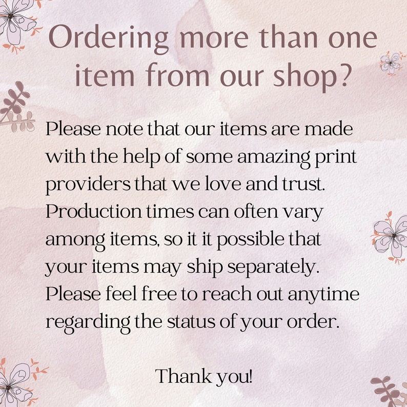 May include: Text on a pink background with floral accents. The text reads: "Ordering more than one item from our shop? Please note that our items are made with the help of some amazing print providers that we love and trust. Production times can often vary among items, so it is possible that your items may ship separately. Please feel free to reach out anytime regarding the status of your order. Thank you!"