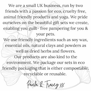 May include: A black and white image of a ginkgo leaf with text that reads: "We are a small UK business, run by two friends with a passion for eco, cruelty free, animal friendly products and yoga. We pride ourselves on the beautiful gift sets we create, enabling you guilt-free pampering for you & your pets. We use friendly ingredients such as soy wax, essential oils, natural clays and powders as well as dried herbs and flowers. Our products are also kind to the environment. We package our sets in eco-friendly packaging that is either compostable, recyclable or reusable. Paula & Tracey XX"