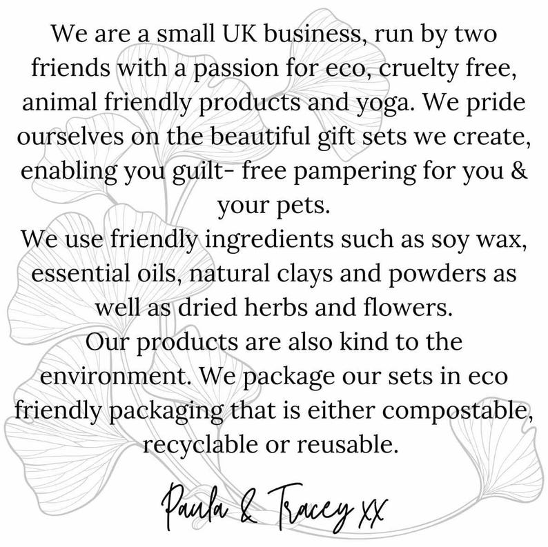 May include: A black and white image of a ginkgo leaf with text that reads: "We are a small UK business, run by two friends with a passion for eco, cruelty free, animal friendly products and yoga. We pride ourselves on the beautiful gift sets we create, enabling you guilt-free pampering for you & your pets. We use friendly ingredients such as soy wax, essential oils, natural clays and powders as well as dried herbs and flowers. Our products are also kind to the environment. We package our sets in eco-friendly packaging that is either compostable, recyclable or reusable. Paula & Tracey XX"