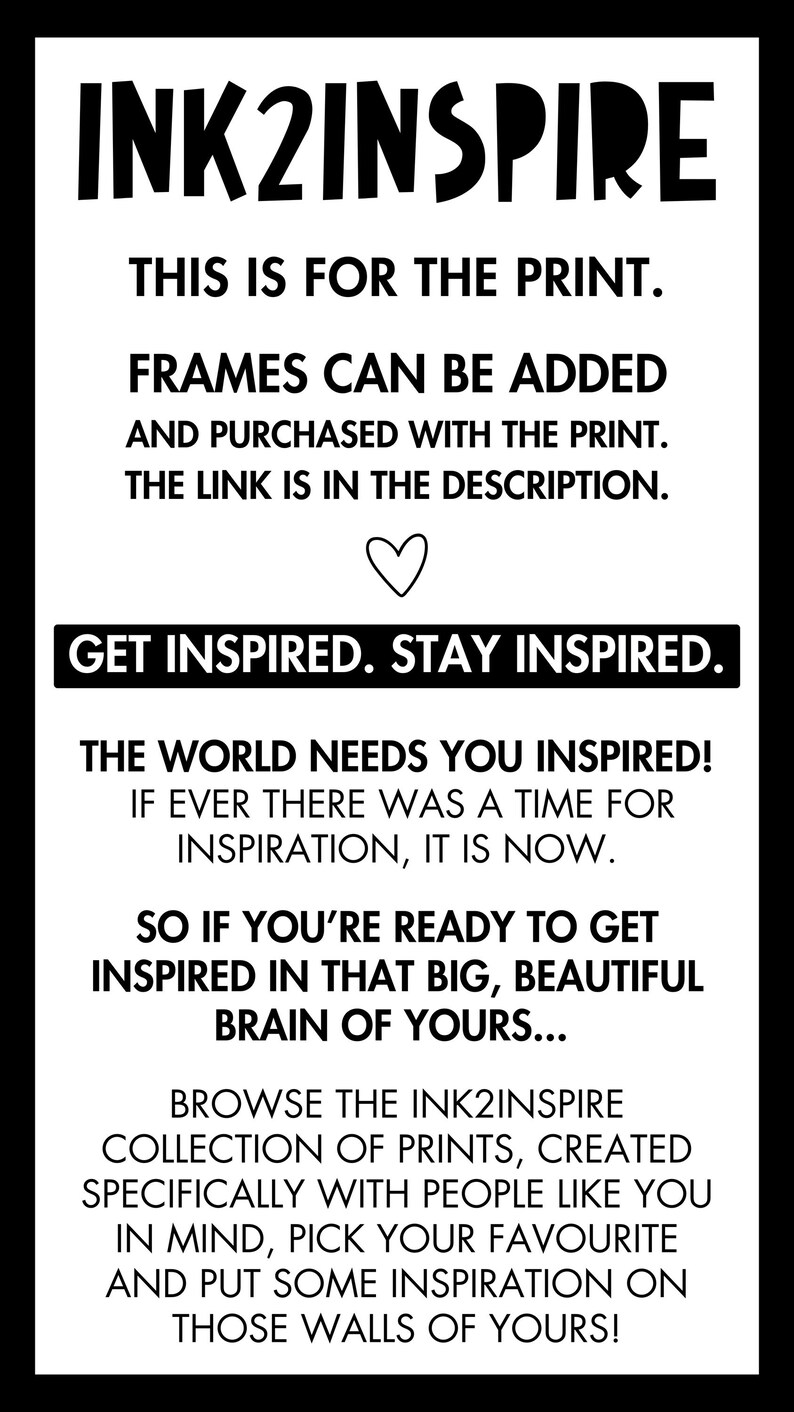 May include: Black and white text on a white background. The text reads "INK2INSPIRE" in large letters at the top. The text continues with "This is for the print. Frames can be added and purchased with the print. The link is in the description. Get inspired. Stay inspired. The world needs you inspired! If ever there was a time for inspiration, it is now. So if you're ready to get inspired in that big, beautiful brain of yours... Browse the INK2INSPIRE collection of prints, created specifically with people like you in mind, pick your favourite and put some inspiration on those walls of yours!"