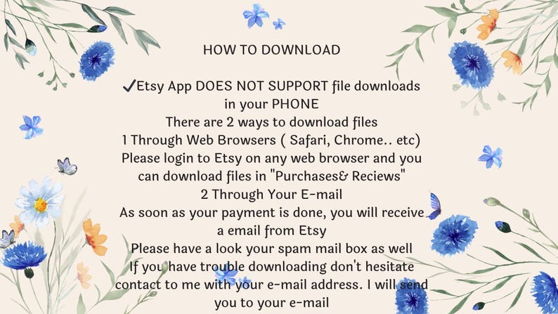May include: An instructional graphic on a light beige background with blue and orange floral illustrations. The text reads: HOW TO DOWNLOAD. Etsy App DOES NOT SUPPORT file downloads in your PHONE. There are 2 ways to download files. 1 Through Web Browsers ( Safari, Chrome.. etc) Please login to Etsy on any web browser and you can download files in "Purchases& Reviews". 2 Through Your E-mail. As soon as your payment is done, you will receive a email from Etsy. Please have a look your spam mail box as well. If you have trouble downloading don't hesitate contact to me with your e-mail address. I will send you to your e-mail.
