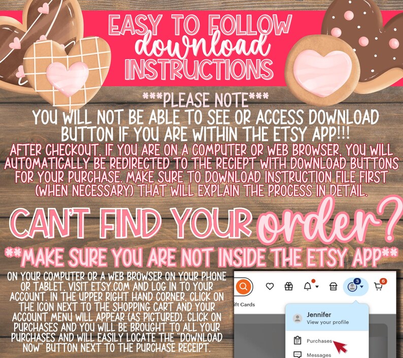 May include: Pink and white graphic with the text "EASY TO FOLLOW download INSTRUCTIONS" and "PLEASE NOTE" in bold. The text continues with "YOU WILL NOT BE ABLE TO SEE OR ACCESS DOWNLOAD BUTTON IF YOU ARE WITHIN THE ETSY APP!!!" and "AFTER CHECKOUT, IF YOU ARE ON A COMPUTER OR WEB BROWSER, YOU WILL AUTOMATICALLY BE REDIRECTED TO THE RECIEPT WITH DOWNLOAD BUTTONS FOR YOUR PURCHASE. MAKE SURE TO DOWNLOAD INSTRUCTION FILE FIRST (WHEN NECESSARY) THAT WILL EXPLAIN THE PROCESS IN DETAIL." The text continues with "CAN'T FIND YOUR order?" and "MAKE SURE YOU ARE NOT INSIDE THE ETSY APP**" in bold. The text continues with instructions on how to download a digital purchase from Etsy on a computer or web browser.