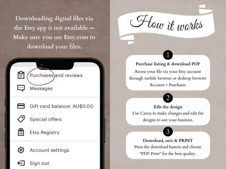 May include: A screenshot of the Etsy app showing the menu options for Purchases and reviews, Messages, Gift card balance, Special offers, Etsy Registry, Account settings, and Sign out. The text "Downloading digital files via the Etsy app is not available - Make sure you use Etsy.com to download your files." is displayed at the top of the image. On the right side of the image, a white banner with the text "How it works" is displayed. Below the banner, three steps are listed: 1. Purchase listing & download PDF, 2. Edit the design, and 3. Download, save & PRINT.