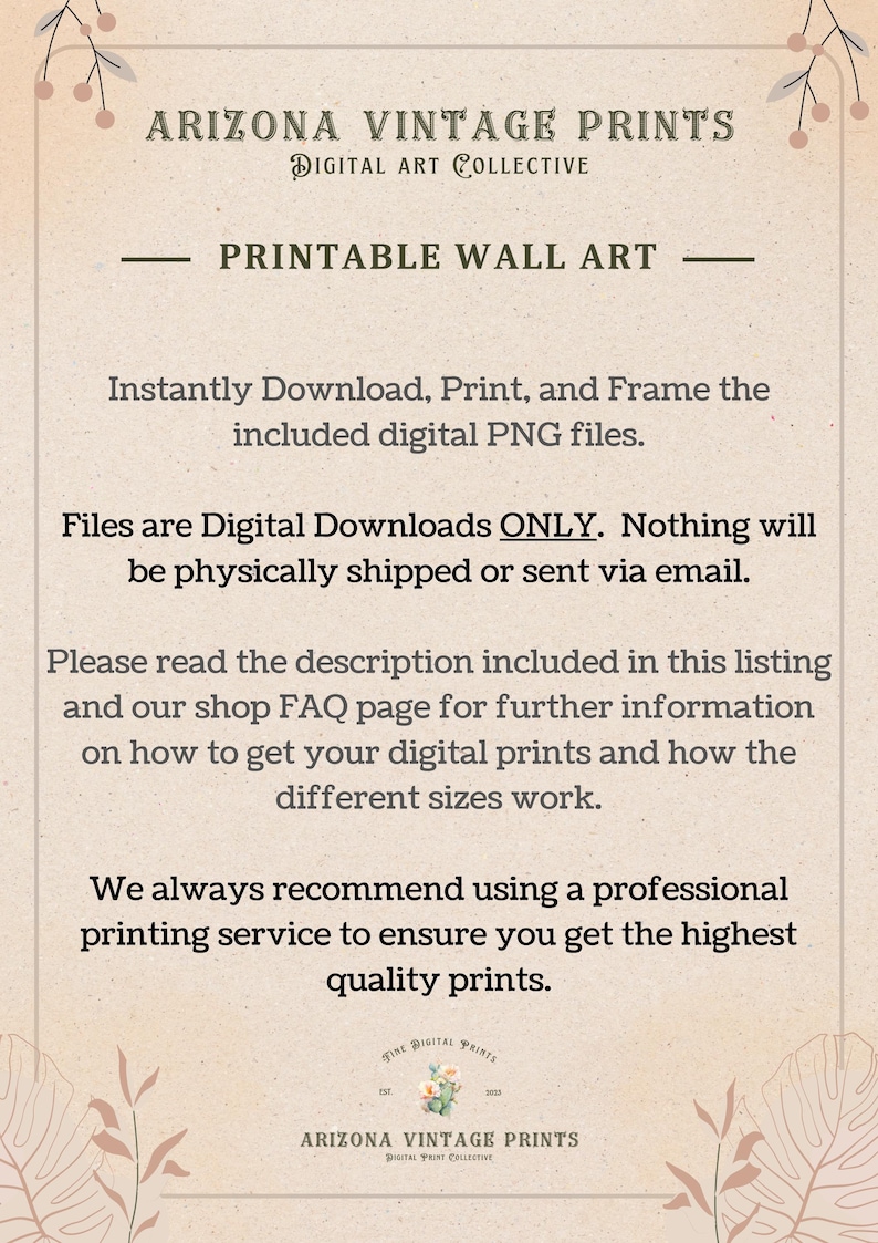 May include: A digital download for printable wall art. The text reads "Arizona Vintage Prints Digital Art Collective Printable Wall Art Instantly Download, Print, and Frame the included digital PNG files. Files are Digital Downloads ONLY. Nothing will be physically shipped or sent via email. Please read the description included in this listing and our shop FAQ page for further information on how to get your digital prints and how the different sizes work. We always recommend using a professional printing service to ensure you get the highest quality prints. Fine Digital Prints Est. 2020 Arizona Vintage Prints Digital Print Collective"