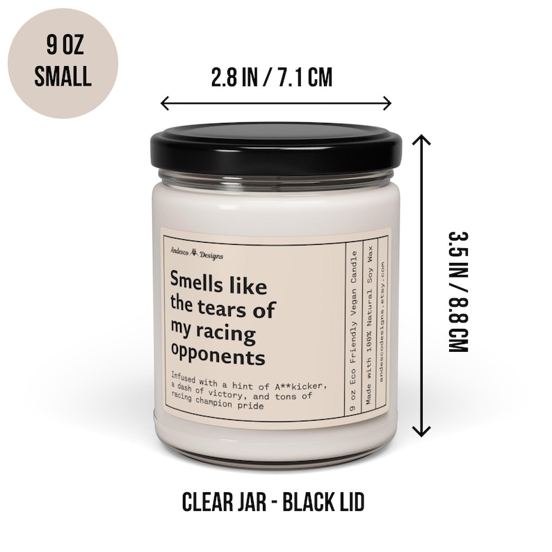 May include: A 9 ounce soy wax candle in a clear glass jar with a black lid. The candle is labelled "Smells like the tears of my racing opponents." The label also includes the text "Infused with a hint of A**kicker, a dash of victory, and tons of racing champion pride." The candle is 8.8 cm tall and 7.1 cm wide.