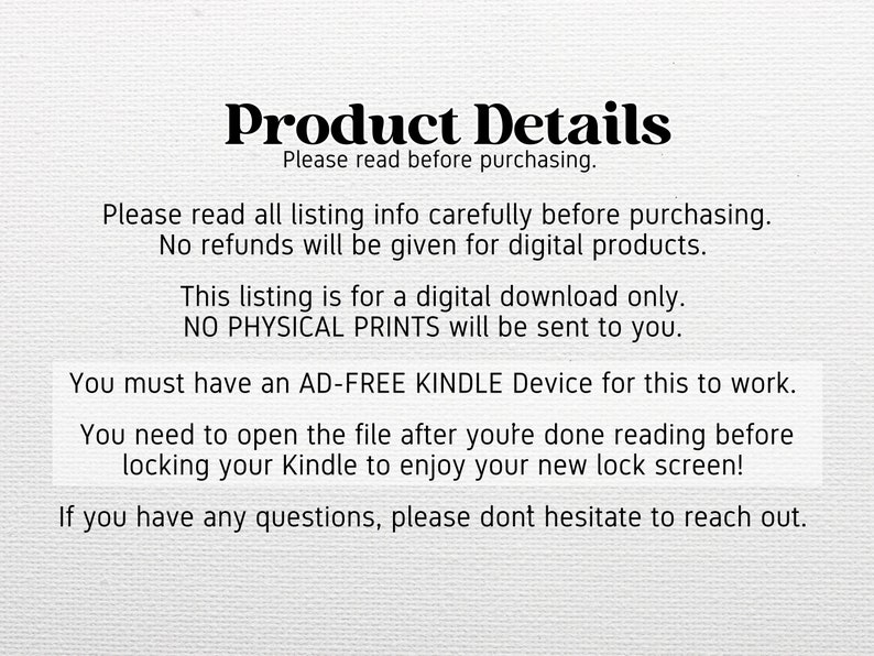 May include: Text on a white background that reads "Product Details" and "Please read before purchasing."  The text continues with instructions for purchasing a digital download for a Kindle lock screen.  The text states that no physical prints will be sent and that the buyer must have an ad-free Kindle device for the download to work.
