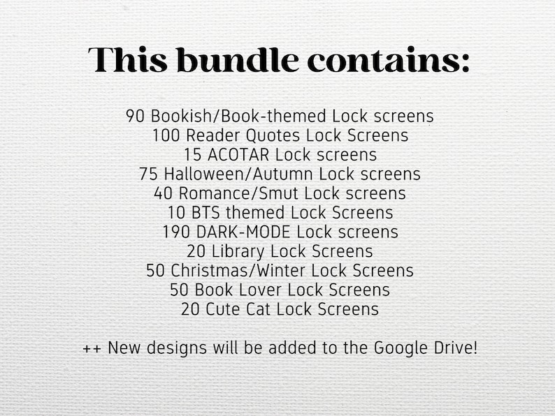 May include: A list of lock screen themes and the number of screens available in each theme. The themes include Bookish, Reader Quotes, ACOTAR, Halloween, Autumn, Romance, Smut, BTS, Dark-Mode, Library, Christmas, Winter, Book Lover, and Cute Cat. The text also states that new designs will be added to Google Drive.