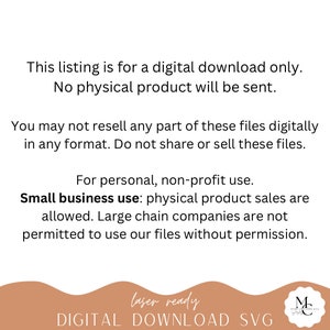 May include: Text on a white background that reads: "This listing is for a digital download only. No physical product will be sent. You may not resell any part of these files digitally in any format. Do not share or sell these files. For personal, non-profit use. Small business use: physical product sales are allowed. Large chain companies are not permitted to use our files without permission. laser ready DIGITAL DOWNLOAD SVG"