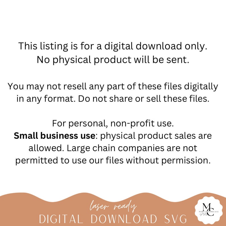 May include: Text on a white background that reads: "This listing is for a digital download only. No physical product will be sent. You may not resell any part of these files digitally in any format. Do not share or sell these files. For personal, non-profit use. Small business use: physical product sales are allowed. Large chain companies are not permitted to use our files without permission. laser ready DIGITAL DOWNLOAD SVG"