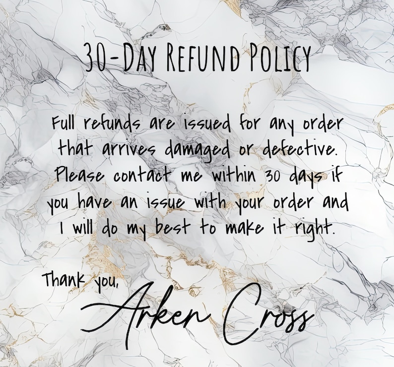 May include: A white marble background with black text that reads "30-DAY REFUND POLICY". The text continues with "Full refunds are issued for any order that arrives damaged or defective. Please contact me within 30 days if you have an issue with your order and I will do my best to make it right. Thank you, Arken Cross."
