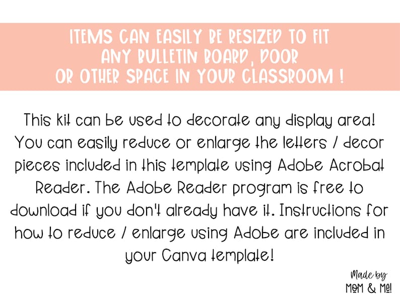 May include: A pink and white text box with the text "ITEMS CAN EASILY BE RESIZED TO FIT ANY BULLETIN BOARD, DOOR OR OTHER SPACE IN YOUR CLASSROOM!" This kit can be used to decorate any display area! You can easily reduce or enlarge the letters / decor pieces included in this template using Adobe Acrobat Reader. The Adobe Reader program is free to download if you don't already have it. Instructions for how to reduce / enlarge using Adobe are included in your Canva template! Made by MOM & Me!"