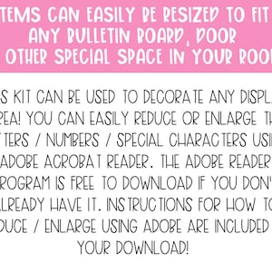 May include: A pink and white text graphic with instructions on how to resize printable items using Adobe Acrobat Reader. The text reads "Items can easily be resized to fit any bulletin board, door or other special space in your room! This kit can be used to decorate any display area! You can easily reduce or enlarge the letters/numbers/special characters using Adobe Acrobat Reader. The Adobe Reader program is free to download if you don't already have it. Instructions for how to reduce/enlarge using Adobe are included in your download! Made by Mom & Me!"