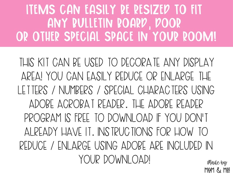 May include: A pink and white text graphic with instructions on how to resize printable items using Adobe Acrobat Reader. The text reads "Items can easily be resized to fit any bulletin board, door or other special space in your room! This kit can be used to decorate any display area! You can easily reduce or enlarge the letters/numbers/special characters using Adobe Acrobat Reader. The Adobe Reader program is free to download if you don't already have it. Instructions for how to reduce/enlarge using Adobe are included in your download! Made by Mom & Me!"