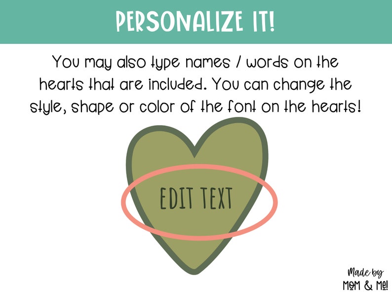 May include: A green heart with a pink oval around it. The text "EDIT TEXT" is inside the oval. The text "PERSONALIZE IT!" is at the top of the image. The text "You may also type names / words on the hearts that are included. You can change the style, shape or color of the font on the hearts!" is below the heart. The text "Made by MOM & Me!" is at the bottom of the image.