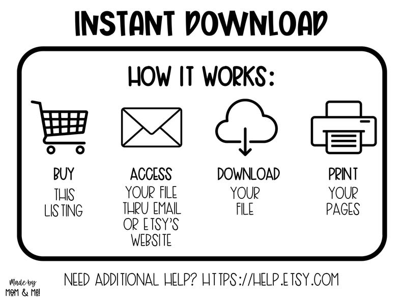 May include: Black and white illustration showing how to buy, access, download, and print a digital product. The illustration includes a shopping cart, an email, a cloud with a download arrow, and a printer. The text "INSTANT DOWNLOAD" is at the top of the image. The text "HOW IT WORKS" is below the illustration. The text "NEED ADDITIONAL HELP? HTTPS://HELP.ETSY.COM" is at the bottom of the image.