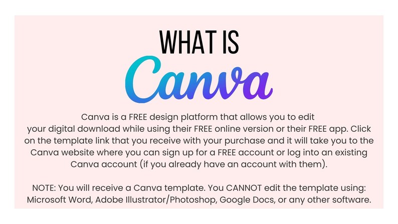 May include: A pink background with the text "WHAT IS Canva" in a blue and purple gradient font. The text below explains that Canva is a free design platform that allows users to edit their digital downloads while using the free online version or app. It also explains that users can sign up for a free account or log into an existing account. The text at the bottom states that users cannot edit the template using Microsoft Word, Adobe Illustrator/Photoshop, Google Docs, or any other software.