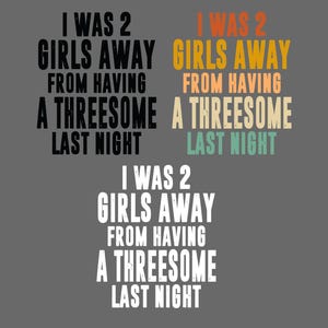 May include: Three variations of the text I WAS 2 GIRLS AWAY FROM HAVING A THREESOME LAST NIGHT. The top left is black, the top right features orange, yellow, and teal text, and the bottom version is white, all displayed on a gray background.