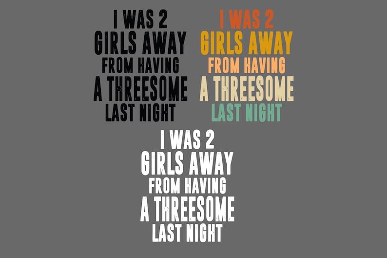 May include: Three variations of the text I WAS 2 GIRLS AWAY FROM HAVING A THREESOME LAST NIGHT. The top left is black, the top right features orange, yellow, and teal text, and the bottom version is white, all displayed on a gray background.