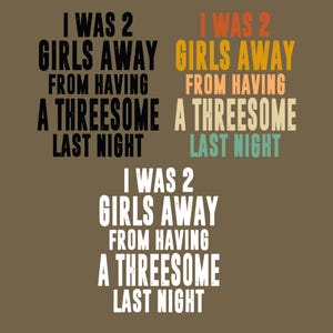 May include: Three variations of the text I WAS 2 GIRLS AWAY FROM HAVING A THREESOME LAST NIGHT. The top left is black, the top right features orange, tan, and teal lettering, and the bottom version is white. All text is in a bold, sans-serif font.