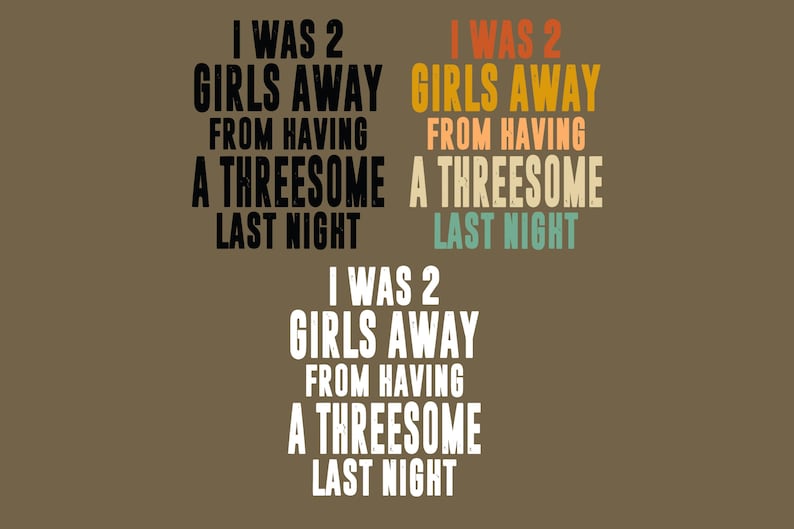 May include: Three variations of the text I WAS 2 GIRLS AWAY FROM HAVING A THREESOME LAST NIGHT. The top left is black, the top right features orange, tan, and teal lettering, and the bottom version is white. All text is in a bold, sans-serif font.