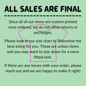 May include: A green background with white text that reads "ALL SALES ARE FINAL" in all caps. The text is underlined. Below the text is a pink outline of a t-shirt with the following text: "Since all of our items are custom printed once ordered, we do not allow returns or exchanges. Please look at our size chart to determine the best sizing for you. These are unisex items and you may want to size down for a more fitted look. If there are any issues with your order, please reach out and we are happy to make it right!"